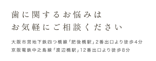 歯に関するお悩みはお気軽にご相談ください 大阪市営地下鉄四つ橋線「肥後橋駅」2番出口より徒歩4分 京阪電鉄中之島線「渡辺橋駅」12番出口より徒歩8分