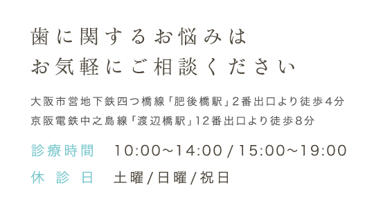 歯に関するお悩みはお気軽にご相談ください 大阪市営地下鉄四つ橋線「肥後橋駅」2番出口より徒歩4分 京阪電鉄中之島線「渡辺橋駅」12番出口より徒歩8分